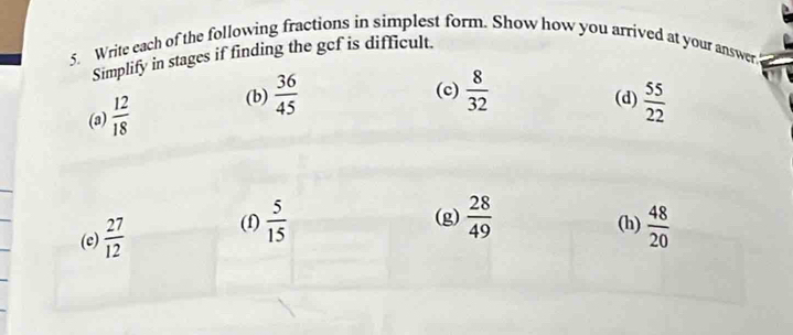 Write each of the following fractions in simplest form. Show how you arrived at your answer. 
Simplify in stages if finding the gef is difficult. 
(c)  8/32  (d) 
(a)  12/18  (b)  36/45   55/22 
(f) (g)  28/49  (h) 
(e)  27/12   5/15   48/20 