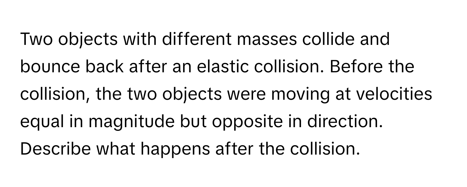 Two objects with different masses collide and bounce back after an elastic collision. Before the collision, the two objects were moving at velocities equal in magnitude but opposite in direction. Describe what happens after the collision.