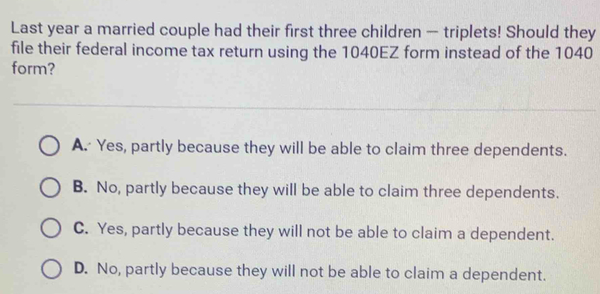 Last year a married couple had their first three children — triplets! Should they
file their federal income tax return using the 1040EZ form instead of the 1040
form?
A. Yes, partly because they will be able to claim three dependents.
B. No, partly because they will be able to claim three dependents.
C. Yes, partly because they will not be able to claim a dependent.
D. No, partly because they will not be able to claim a dependent.