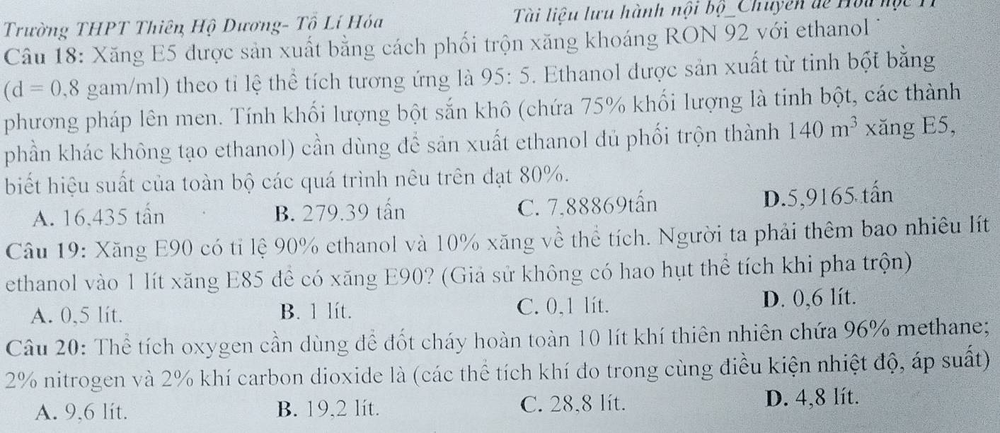 Trường THPT Thiên Hộ Dương- Tổ Lí Hóa Tài liêu lưu hành nội bộ _Chuyên de Hòu hộ c 
Câu 18: Xăng E5 được sản xuất bằng cách phối trộn xăng khoáng RON 92 với ethanol
(d=0,8 gam/ml) theo tỉ lệ thể tích tương ứng là 95:5. Ethanol được sản xuất từ tinh bột bằng
phương pháp lên men. Tính khối lượng bột sắn khô (chứa 75% khối lượng là tinh bột, các thành
phần khác không tạo ethanol) cần dùng để sản xuất ethanol đủ phối trộn thành 140m^3 xăng E5,
biết hiệu suất của toàn bộ các quá trình nêu trên đạt 80%.
A. 16.435 tấn B. 279.39 tấn C. 7,88869tấn
D. 5,9165 tấn
Câu 19: Xăng E90 có tỉ lệ 90% ethanol và 10% xăng về thể tích. Người ta phải thêm bao nhiêu lít
ethanol vào 1 lít xăng E85 đề có xăng E90? (Giả sử không có hao hụt thể tích khi pha trộn)
A. 0,5 lít. B. 1 lít. C. 0,1 lít. D. 0,6 lít.
Câu 20: Thể tích oxygen cần dùng để đốt cháy hoàn toàn 10 lít khí thiên nhiên chứa 96% methane;
2% nitrogen và 2% khí carbon dioxide là (các thể tích khí đo trong cùng điều kiện nhiệt độ, áp suất)
A. 9,6 lit. B. 19,2 lít. C. 28,8 lít. D. 4,8 lít.