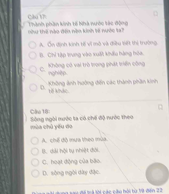 Thành phần kinh tế Nhà nước tác động
như thế nào đến nền kinh tế nước ta?
A. Ổn định kinh tế vĩ mỏ và điều tiết thị trường.
B. Chỉ tập trung vào xuất khẩu hàng hóa.
C、 Không có vai trò trong phát triển công
nghiệp.
Không ảnh hưởng đến các thành phần kinh
D. tế khác.
Câu 18:
Sông ngòi nước ta có chế độ nước theo
mùa chủ yếu do
A. chế độ mưa theo mùa.
B. dải hội tụ nhiệt đới.
C. hoạt động của bão.
D. sông ngòi dày đặc.
ộ i dung sau đế trả lời các câu hỏi từ 19 đến 22