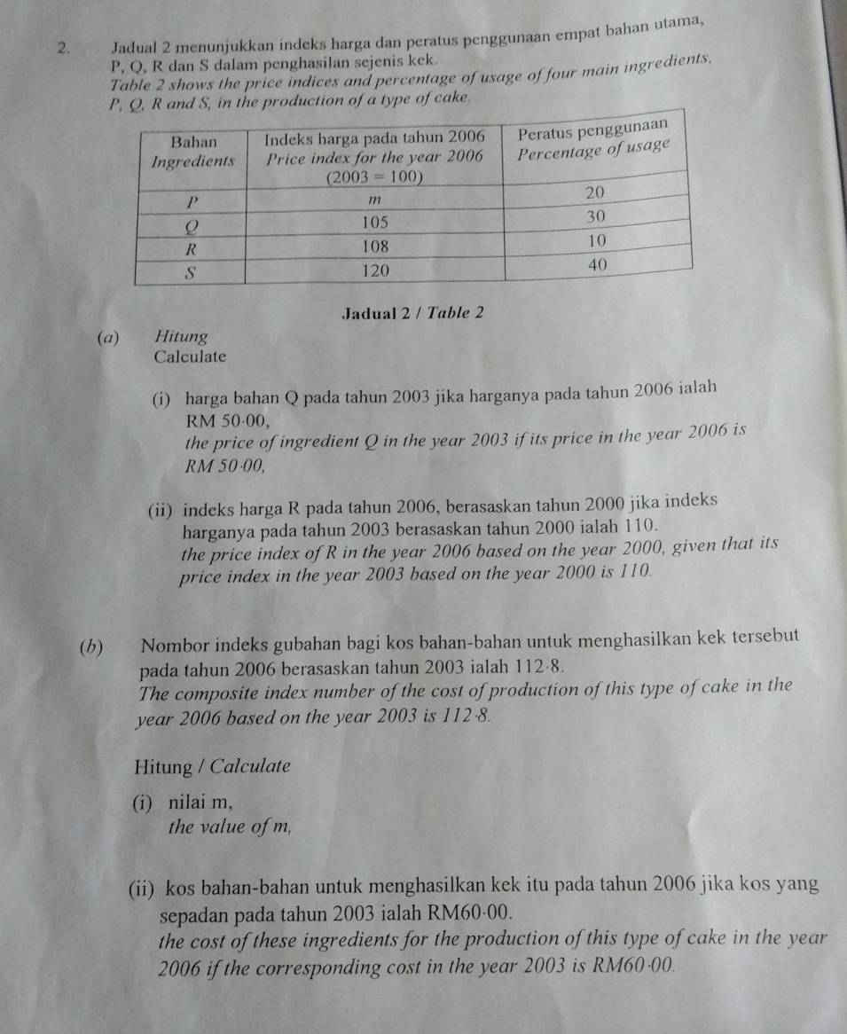 Jadual 2 menunjukkan indeks harga dan peratus penggunaan empat bahan utama,
P, Q, R dan S dalam penghasilan sejenis kck.
Table 2 shows the price indices and percentage of usage of four main ingredients,
P, Q, R and S, in the production of a type of cake.
Jadual 2 / Table 2
(a) Hitung
Calculate
(i) harga bahan Q pada tahun 2003 jika harganya pada tahun 2006 ialah
RM 50·00,
the price of ingredient Q in the year 2003 if its price in the year 2006 is
RM 50·00,
(ii) indeks harga R pada tahun 2006, berasaskan tahun 2000 jika indeks
harganya pada tahun 2003 berasaskan tahun 2000 ialah 110.
the price index of R in the year 2006 based on the year 2000, given that its
price index in the year 2003 based on the year 2000 is 110.
(b) Nombor indeks gubahan bagi kos bahan-bahan untuk menghasilkan kek tersebut
pada tahun 2006 berasaskan tahun 2003 ialah 112·8.
The composite index number of the cost of production of this type of cake in the
year 2006 based on the year 2003 is 112 8.
Hitung / Calculate
(i) nilai m,
the value of m,
(ii) kos bahan-bahan untuk menghasilkan kek itu pada tahun 2006 jika kos yang
sepadan pada tahun 2003 ialah RM60·00.
the cost of these ingredients for the production of this type of cake in the year
2006 if the corresponding cost in the year 2003 is RM60-00.