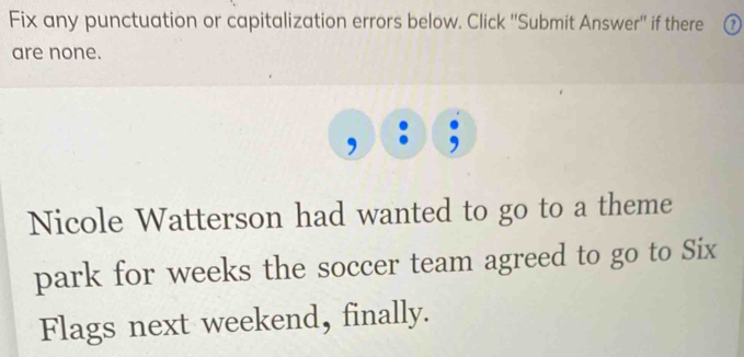 Fix any punctuation or capitalization errors below. Click ''Submit Answer'' if there 
are none. 
Nicole Watterson had wanted to go to a theme 
park for weeks the soccer team agreed to go to Six 
Flags next weekend, finally.