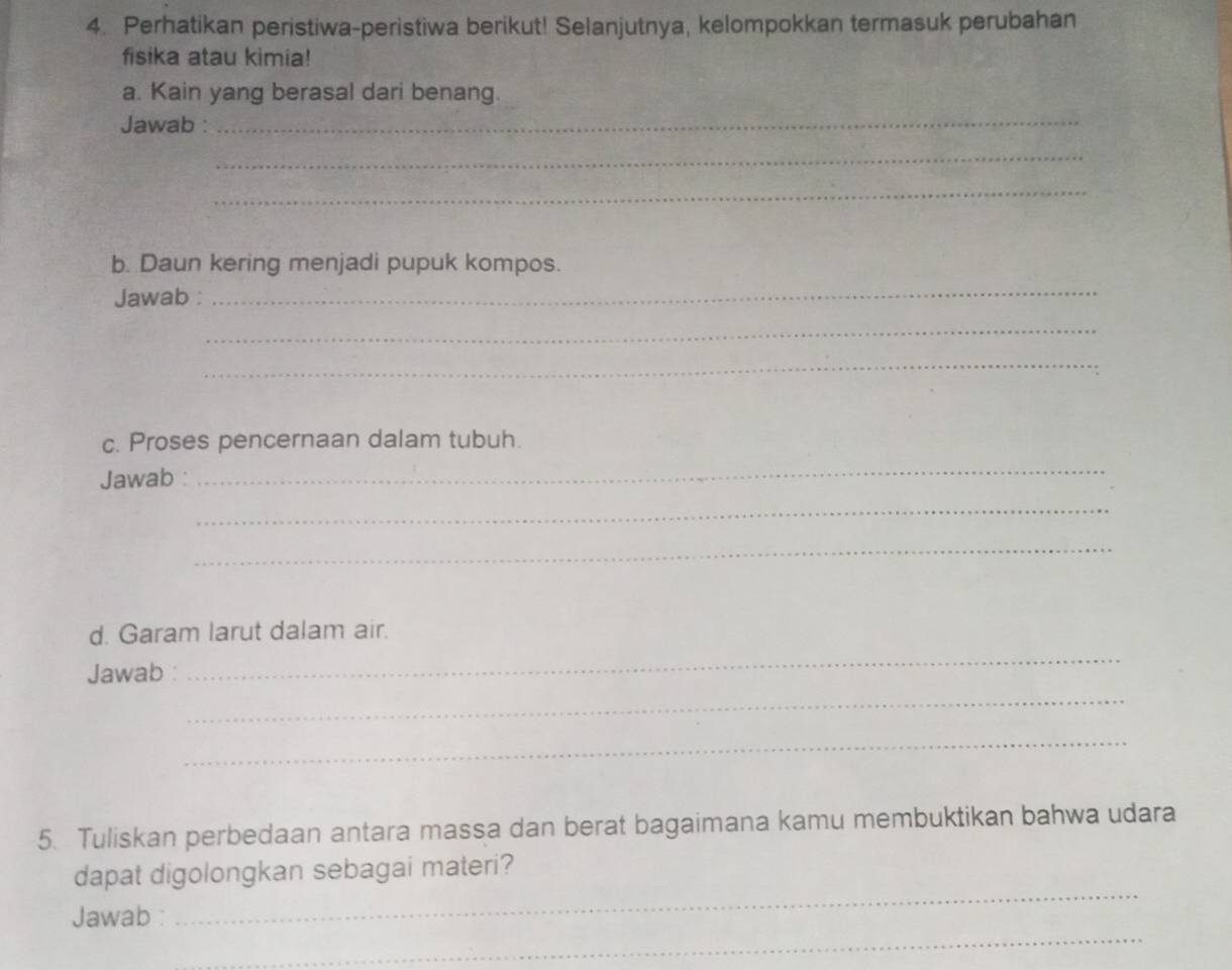 Perhatikan peristiwa-peristiwa berikut! Selanjutnya, kelompokkan termasuk perubahan 
fisika atau kimia! 
a. Kain yang berasal dari benang. 
Jawab :_ 
_ 
_ 
b. Daun kering menjadi pupuk kompos. 
Jawab :_ 
_ 
_ 
c. Proses pencernaan dalam tubuh. 
Jawab : 
_ 
_ 
_ 
d. Garam larut dalam air. 
Jawab 
_ 
_ 
_ 
5. Tuliskan perbedaan antara massa dan berat bagaimana kamu membuktikan bahwa udara 
_ 
dapat digolongkan sebagai materi? 
_ 
Jawab :