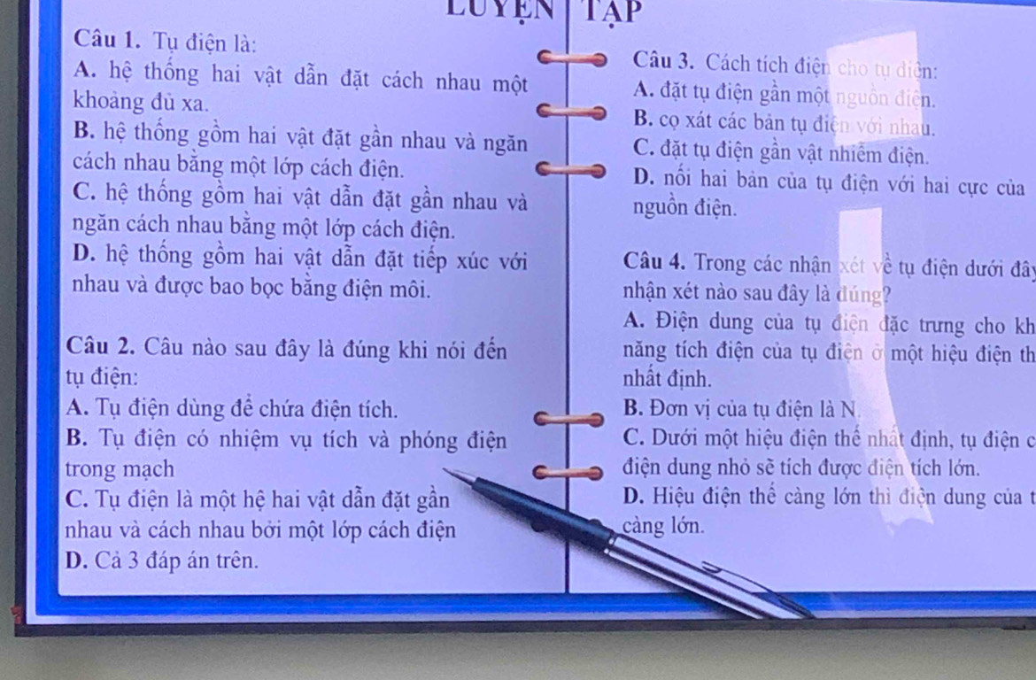 LuyeN TAP
Câu 1. Tụ điện là: C Câu 3. Cách tích điện cho tụ diện:
A. hệ thống hai vật dẫn đặt cách nhau một A đặt tụ điện gần một nguồn điện.
khoàng đù xa. B. cọ xát các bản tụ điện với nhau.
B. hệ thống gồm hai vật đặt gần nhau và ngăn C. đặt tụ điện gần vật nhiễm điện.
cách nhau bằng một lớp cách điện. D. nổi hai bản của tụ điện với hai cực của
C. hệ thống gồm hai vật dẫn đặt gần nhau và nguồn điện.
ngăn cách nhau bằng một lớp cách điện.
D. hệ thống gồm hai vật dẫn đặt tiếp xúc với Câu 4. Trong các nhận xét về tụ điện dưới đây
nhau và được bao bọc bằng điện môi. nhận xét nào sau đây là đúng?
A. Điện dung của tụ điện đặc trưng cho kh
Câu 2. Câu nào sau đây là đúng khi nói đến năng tích điện của tụ điện ở một hiệu điện th
tụ điện: nhất định.
A. Tụ điện dùng để chứa điện tích. B. Đơn vị của tụ điện là N.
B. Tụ điện có nhiệm vụ tích và phóng điện C. Dưới một hiệu điện thể nhất định, tụ điện c
trong mạch điện dung nhỏ sẽ tích được điện tích lớn.
C. Tụ điện là một hệ hai vật dẫn đặt gần D. Hiệu điện thể càng lớn thì điện dung của t
nhau và cách nhau bởi một lớp cách điện càng lớn.
D. Cả 3 đáp án trên.