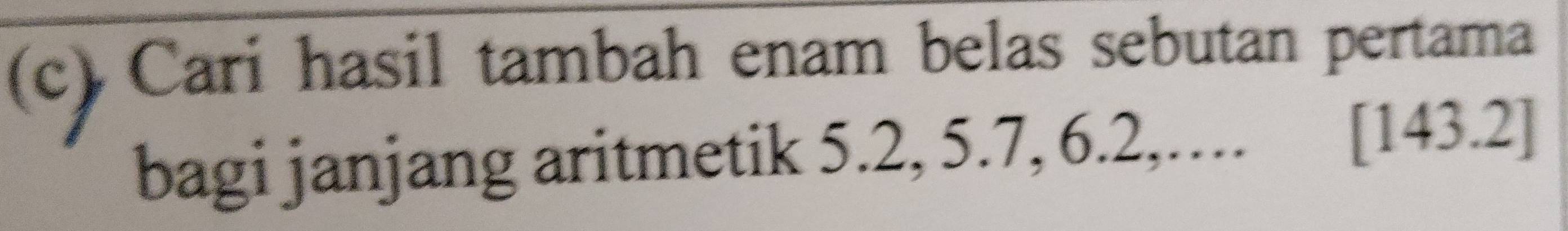 Cari hasil tambah enam belas sebutan pertama 
bagi janjang aritmetik 5.2, 5.7, 6.2,.... [143.2]