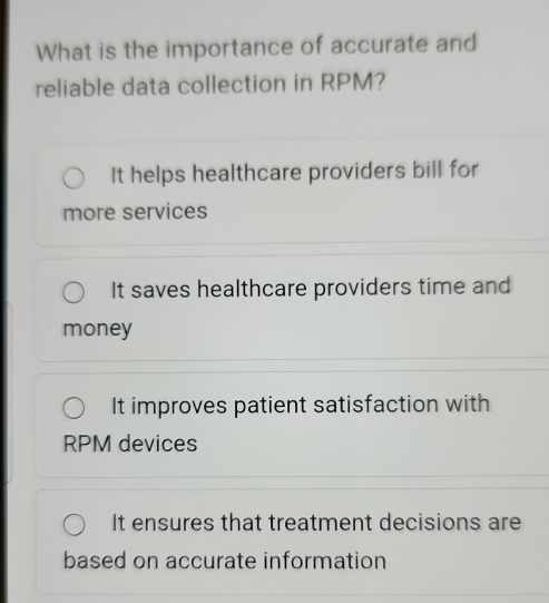 What is the importance of accurate and
reliable data collection in RPM?
It helps healthcare providers bill for
more services
It saves healthcare providers time and
money
It improves patient satisfaction with
RPM devices
It ensures that treatment decisions are
based on accurate information