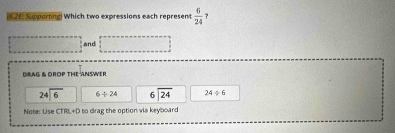 6.2E: Supporting) Which two expressions each represent  6/24  ? 
and 
DRAG & DROP THE ANSWER
beginarrayr 24encloselongdiv 6endarray 6/ 24 beginarrayr 6encloselongdiv 24endarray 24/ 6
Note: Use CTRL+D to drag the option via keyboard