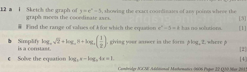 a i Sketch the graph of y=e^x-5 , showing the exact coordinates of any points where the 
graph meets the coordinate axes. [3] 
ⅱ Find the range of values of k for which the equation e^x-5=k has no solutions. [1] 
b Simplify log _asqrt(2)+log _a8+log _a( 1/2 ) , giving your answer in the form plog _a2 , where p
is a cons 
[2] 
c Solve the equation log _3x-log _94x=1. [4] 
Cambridge IGCSE Additional Mathematics 0606 Paper 22 Q10 Mar 2015