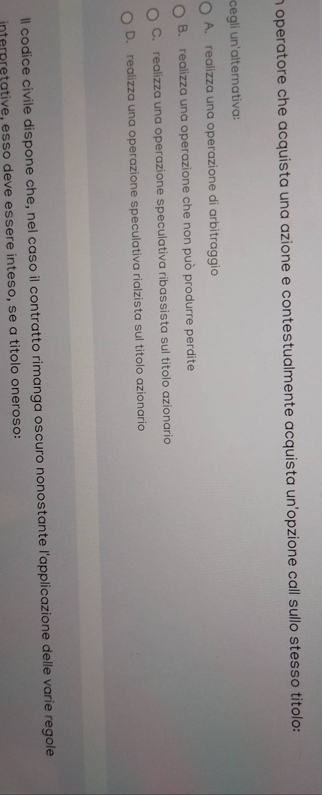 operatore che acquista una azione e contestualmente acquista un'opzione call sullo stesso titolo:
cegli un'alternativa:
A. realizza una operazione di arbitraggio
B. realizza una operazione che non può produrre perdite
C. realizza una operazione speculativa ribassista sul titolo azionario
D. realizza una operazione speculativa rialzista sul titolo azionario
ll codice civile dispone che, nel caso il contratto rimanga oscuro nonostante l'applicazione delle varie regole
interpretative, esso deve essère inteso, se a títolo oneroso: