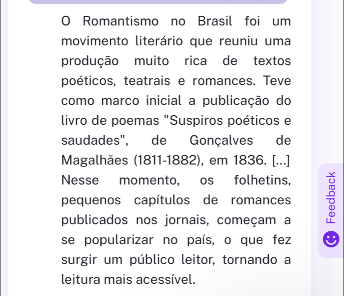 Romantismo no Brasil foi um 
movimento literário que reuniu uma 
produção muito rica de textos 
poéticos, teatrais e romances. Teve 
como marco inicial a publicação do 
livro de poemas "Suspiros poéticos e 
saudades", de Gonçalves de 
Magalhães (1811-1882), em 1836. [...] 
Nesse momento, os folhetins, 
pequenos capítulos de romances ÷ 
publicados nos jornais, começam a 
se popularizar no país, o que fez 
surgir um público leitor, tornando a 
leitura mais acessível.