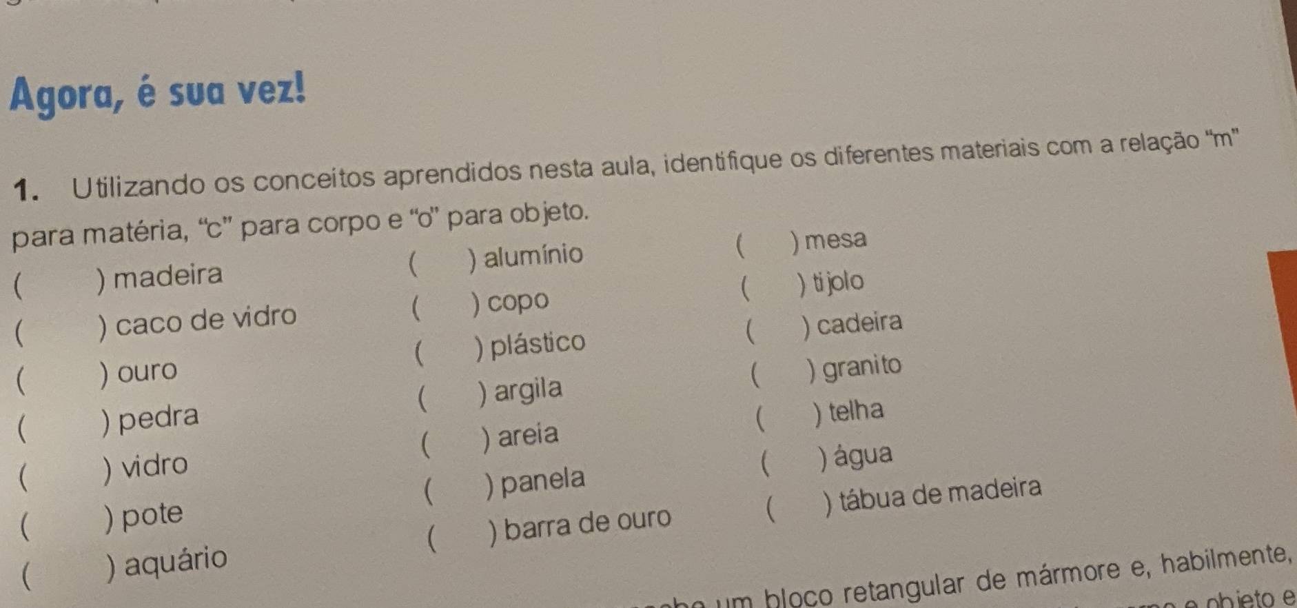 Agora, é sua vez! 
1. Utilizando os conceitos aprendidos nesta aula, identifique os diferentes materiais com a relação ''m'' 
para matéria, “c” para corpo e “o” para objeto. 
 ) madeira ) alumínio  ) mesa 
( 
( ) caco de vidro )copo  ) ti jolo 
 
 
 ) ouro ) plástico ) cadeira 
 
 ) pedra ) argila  ) granito 
 
 ) telha 
( )vidro ( ) areia 
( 
( ) pote ( ) panela ) água 
 
 )aquário  ) barra de ouro ) tábua de madeira 
n um bloco retangular de mármore e, habilmente, 
ob ieto e