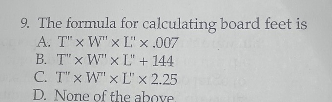 The formula for calculating board feet is
A. T''* W''* L''* .007
B. T''* W''* L''+144
C. T''* W''* L''* 2.25
D. None of the above.