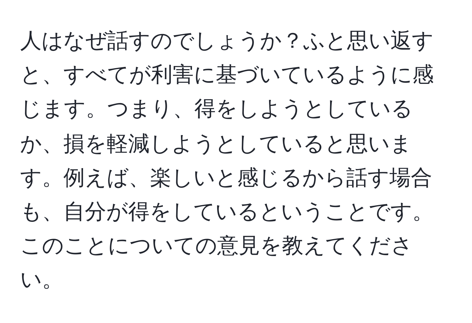 人はなぜ話すのでしょうか？ふと思い返すと、すべてが利害に基づいているように感じます。つまり、得をしようとしているか、損を軽減しようとしていると思います。例えば、楽しいと感じるから話す場合も、自分が得をしているということです。このことについての意見を教えてください。