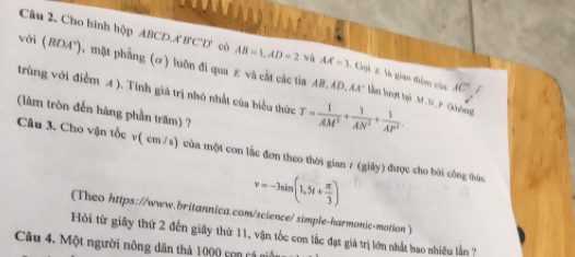 Cho hình hộp ABCD. A B'C'D' có AB=1, AD=2 wù AA'=3 1. Gọi 2 là giao điểm của AC
với (BDA"), mặt phẳng (α) luôn đi qua ε và cất các tia AB, AD, AA' lần lượt tại M. N. P. Chông 
trùng với điểm 4 ). Tính giá trị nhỏ nhất của biểu thức T= 1/AM^2 + 1/AN^2 + 1/AP^2 . 
(làm tròn đến hàng phần trăm) ? 
Câu 3. Cho vận tốc v( cm /s) của một con lắc đơn theo thời gian 7 (giây) được cho bởi công thức
v=-3sin (1,5t+ π /3 )
(Theo https://www.britannica.com/science/ simple-harmonic-motion) 
Hỏi từ giây thứ 2 đến giây thứ 11, vận tốc con lắc đạt giá trị lớn nhất bao nhiều lằn ? 
Câu 4. Một người nông dân thả 1000 son cá ni