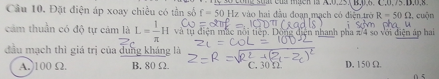 cong suất của mạch là A. 0, 25.( B. 0, 6. C. 0, 75.D. 0, 8.
Cầu 10. Đặt điện áp xoay chiều có tần số f=50Hz vào hai đầu đoạn mạch có điển trở R=50Omega , cuộn
cảm thuần có độ tự cảm là L= 1/π  H và tụ điện mặc nổi tiếp. Dòng điện nhanh pha π/4 so với điện áp hai
đầu mạch thì giá trị của dung kháng là
A. 100 Ω. B. 80 Ω. C. 30 Ω. D. 150 Ω.
0 5