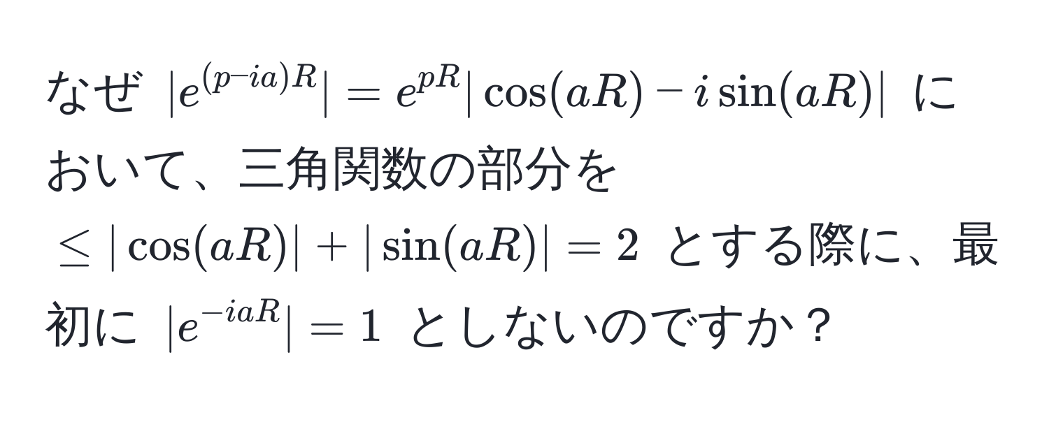 なぜ $|e^((p - ia)R)| = e^(pR) | cos(aR) - i sin(aR) |$ において、三角関数の部分を $≤ | cos(aR)| + |sin(aR)| = 2$ とする際に、最初に $|e^(-iaR)| = 1$ としないのですか？