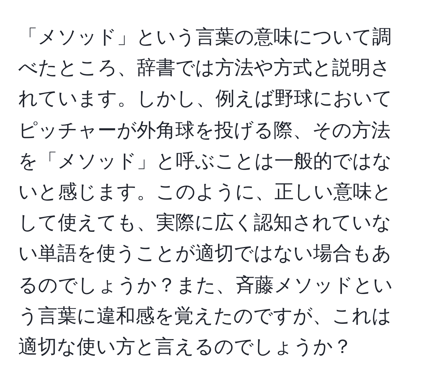 「メソッド」という言葉の意味について調べたところ、辞書では方法や方式と説明されています。しかし、例えば野球においてピッチャーが外角球を投げる際、その方法を「メソッド」と呼ぶことは一般的ではないと感じます。このように、正しい意味として使えても、実際に広く認知されていない単語を使うことが適切ではない場合もあるのでしょうか？また、斉藤メソッドという言葉に違和感を覚えたのですが、これは適切な使い方と言えるのでしょうか？