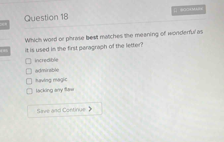 BOOKMARK
DER
Which word or phrase best matches the meaning of wonderful as
ERS it is used in the first paragraph of the letter?
incredible
admirable
having magic
lacking any flaw
Save and Continue