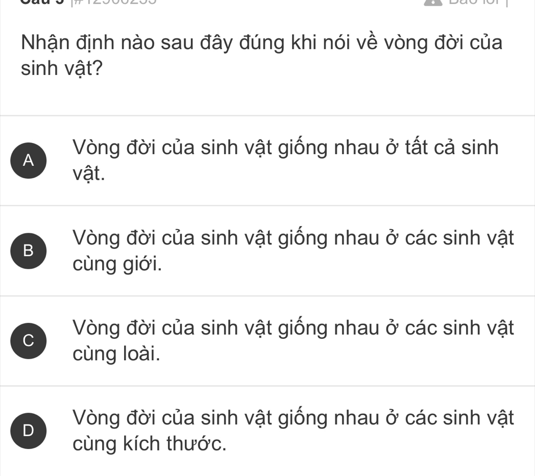 Nhận định nào sau đây đúng khi nói về vòng đời của
sinh vật?
A
Vòng đời của sinh vật giống nhau ở tất cả sinh
vật.
B
Vòng đời của sinh vật giống nhau ở các sinh vật
cùng giới.
C
Vòng đời của sinh vật giống nhau ở các sinh vật
cùng loài.
D
Vòng đời của sinh vật giống nhau ở các sinh vật
cùng kích thước.