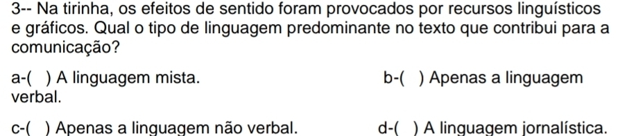 3-- Na tirinha, os efeitos de sentido foram provocados por recursos linguísticos
e gráficos. Qual o tipo de linguagem predominante no texto que contribui para a
comunicação?
a-( ) A linguagem mista. b-( ) Apenas a linguagem
verbal.
c-( ) Apenas a linguagem não verbal. d-( ) A linguagem jornalística.