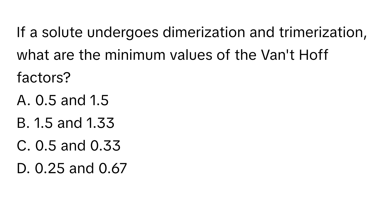 If a solute undergoes dimerization and trimerization, what are the minimum values of the Van't Hoff factors?

A. 0.5 and 1.5
B. 1.5 and 1.33
C. 0.5 and 0.33
D. 0.25 and 0.67