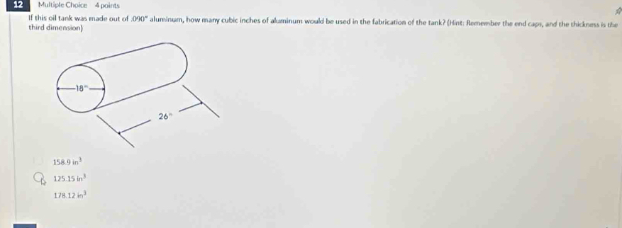 If this oil tank was made out of 090° aluminum, how many cubic inches of aluminum would be used in the fabrication of the tank? (Hint: Remember the end caps, and the thickness is the
third dimension)
· 18°
26°
158.9in^3
125.15in^3
178.12in^3