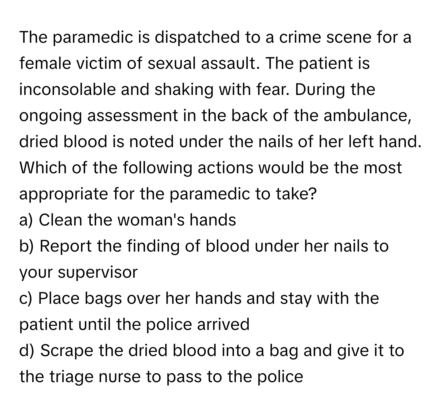 The paramedic is dispatched to a crime scene for a female victim of sexual assault. The patient is inconsolable and shaking with fear. During the ongoing assessment in the back of the ambulance, dried blood is noted under the nails of her left hand. Which of the following actions would be the most appropriate for the paramedic to take?

a) Clean the woman's hands
b) Report the finding of blood under her nails to your supervisor
c) Place bags over her hands and stay with the patient until the police arrived
d) Scrape the dried blood into a bag and give it to the triage nurse to pass to the police