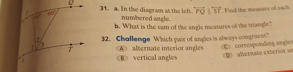 In the diagram at the left, overleftrightarrow PQ||overleftrightarrow ST. Find the measure of each
numbered angle.
b. What is the sum of the angle measures of the triangle?
32. Challenge Which pair of angles is always congruent?
A alternate interior angles corresponding angles
D alternate exterior an
B vertical angles