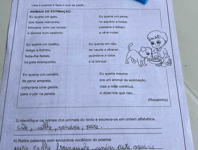 Leia o poema e faça o que se pede:
ANIMAIS DE ESTIMAÇÃO
Eu queria um gato, Eu queria um peixe.
que fosse mansinho, no aquário a nadar,
brincava com um novelo passava o tempo
e dormia num cestinho. a vê-lo rodar.
Eu queria um coelho, Eu queria um cão,
meigo e fofinho, de cauda a abanar.
fazia-lhe festas. guardava a casa
no pelo branquinho. e ia brincar.
Eu queria um canário, Eu queria mesmo
de pena amarela. era um animal de estimação,
comprava uma gaiola, mas a mãe continua,
para o pôr na janela. A dizer-me que não...
(Rosarinho)
3) Identifique os nomes dos animais do texto e escreva-os em ordem alfabética.
_
_
4) Retire palavras com encontros vocálicos do poema.
_