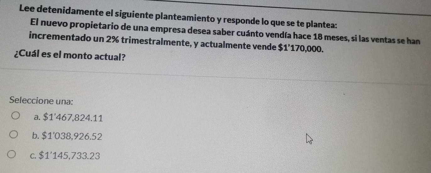 Lee detenidamente el siguiente planteamiento y responde lo que se te plantea:
El nuevo propietario de una empresa desea saber cuánto vendía hace 18 meses, si las ventas se han
incrementado un 2% trimestralmente, y actualmente vende $1’170,000.
¿Cuál es el monto actual?
Seleccione una:
a. $1’467,824.11
b. $1'038,926.52
c. $1'145,733.23