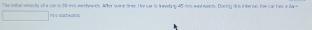 The initial velocity of a car is 30 m's westwards. After some time, the car is traveling 45 m's eastwards. During this interval, the car has a & x
mis eashwards