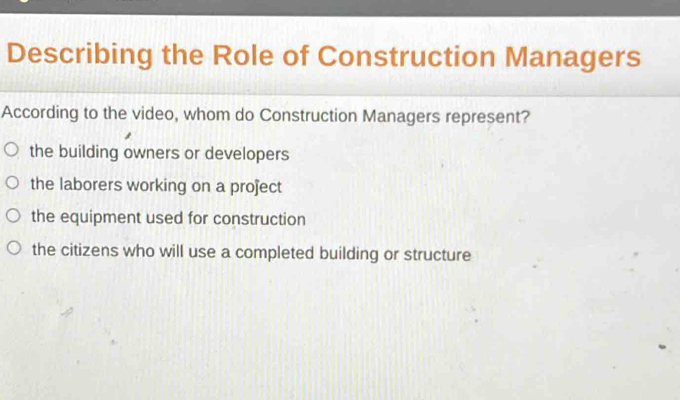 Describing the Role of Construction Managers
According to the video, whom do Construction Managers represent?
the building owners or developers
the laborers working on a project
the equipment used for construction
the citizens who will use a completed building or structure