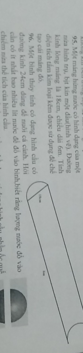 on 
95. Một máng hứng nước có hình dạng của một 
nửa hình trụ, bịt kín một đầu(hình vẽ). Đường 
kính lòng máng là 18cm, chiều dài 6m. Tính 
diện tích tấm kim loại kẽm được sử dụng đề chế 
tạo cái máng đó. 18cm
96. Một bình thủy tinh có dạng hình cầu có 
đường kính 24cm dùng để nuôi cá cánh. Hỏi 
cần có ít nhất bao nhiêu lít nước đề đồ vào bình,biết rằng lượng nước đồ vào 
chiếm nửa thể tích của hình cầu.