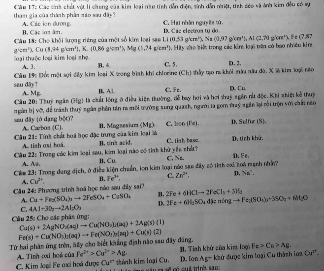 Các tính chất vật lí chung của kim loại như tính dẫn điện, tính dẫn nhiệt, tính dẻo và ánh kim đều có sự
tham gia của thành phần nào sau đây?
A. Các ion dương. C. Hạt nhân nguyên tử.
B. Các ion âm. D. Các electron tự do.
Câu 18: Cho khối lượng riêng của một số kim loại sau Li (0,53g/cm^3) , Na (0.97g/cm^3), , Al (2,70g/cm^3) , Fe (7,87
g/cm^3) ,Cu (8,94g/cm^3),K.(0.86g/cm^3), ),Mg(1,74g/cm^3). Hãy cho biết trong các kim loại trên có bao nhiêu kim
loại thuộc loại kim loại nhẹ.
A. 3. B. 4. C. 5. D. 2.
Câu 19: Đốt một sợi dây kim loại X trong bình khí chlorine (Cl₂) thấy tạo ra khói màu nâu đỏ. X là kim loại nào
sau đây? D. Cu.
A. Mg. B. Al. C. Fe.
Câu 20: Thuỷ ngân (Hg) là chất lỏng ở điều kiện thường, dễ bay hơi và hơi thuỷ ngân rất độc. Khi nhiệt kế thuỷ
ngân bị vỡ, để tránh thuỷ ngân phân tán ra môi trường xung quanh, người ta gom thuỷ ngân lại rồi trộn với chất nào
sau đây (ở dạng bột)?
A. Carbon (C). B. Magnesium (Mg). C. Iron (Fe). D. Sulfur (S).
Câu 21: Tính chất hoá học đặc trưng của kim loại là
A. tính oxi hoá. B. tính acid. C. tính base. D. tính khử.
Câu 22: Trong các kim loại sau, kim loại nào có tính khử yếu nhất? D. Fe.
A. Au. B. Cu. C. Na.
Câu 23: Trong dung dịch, ở điều kiện chuẩn, ion kim loại nào sau đây có tính oxi hoá mạnh nhất?
A. Cu^(2+). B. Fe^(3+). C. Zn^(2+). D. Na^+.
Câu 24: Phương trình hoá học nào sau đây sai?
B. 2Fe+6HClto 2FeCl_3+3H_2
A. Cu+Fe_2(SO_4)_3to 2FeSO_4+CuSO_4 D. 2Fe+6H_2SO_4dicn6ngto Fe_2(SO_4)_3+3SO_2+6H_2O
C. 4Al+3O_2to 2Al_2O_3
Câu 25: Cho các phản ứng:
Cu(s)+2AgNO_3(aq)to Cu(NO_3)_2(aq)+2Ag(s)(l)
Từ hai phản ứng trên, hãy cho biết khẳng định nào sau đây đúng. Fe(s)+Cu(NO_3)_2(aq)to Fe(NO_3)_2(aq)+Cu(s)(2)
A. Tính oxi hoá của Fe^(2+)>Cu^(2+)>Ag. B. Tính khử của kim loại Fe>Cu>Ag.
C. Kim loại Fe oxi hoá được Cu^(2+) thành kim loại Cu. D. Ion Ag+ khử được kim loại Cu thành ion Cu^(2+).
â y ra sẽ có quá trình sau: