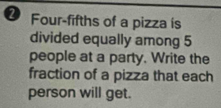 Four-fifths of a pizza is 
divided equally among 5
people at a party. Write the 
fraction of a pizza that each 
person will get.