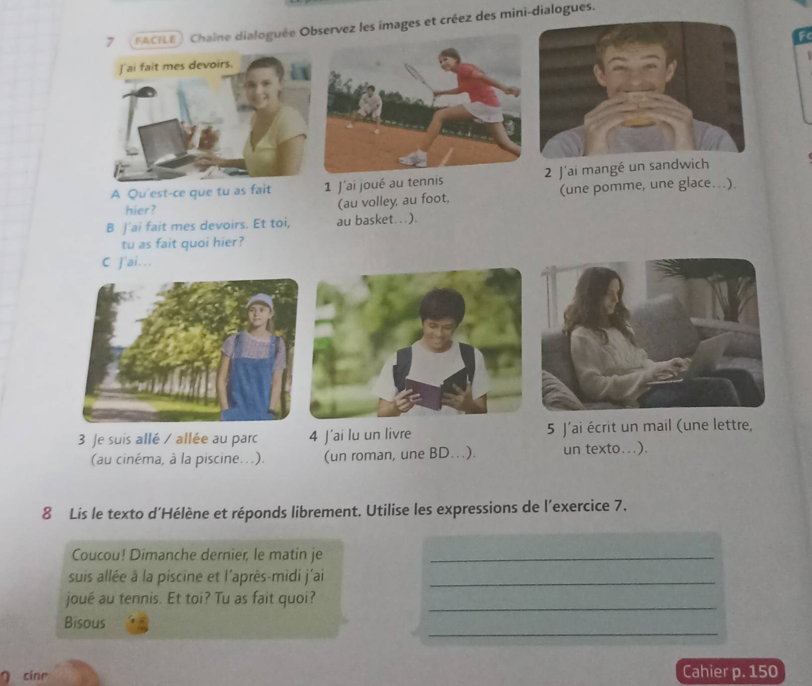 7 (FACILE) Chaîne dialoguée Observez les images et créez des mini-dialogues. 
F 
A Qu'est-ce que tu as fait 1 J'ai joué au tennis2 J'ai mangé un sandwich 
hier? (au volley, au foot, (une pomme, une glace...). 
B J'ai fait mes devoirs. Et toi, au basket ..). 
tu as fait quoi hier? 
C J'ai... 
3 Je suis allé / allée au parc 4 J’ai lu un livre 5 J'ai écrit un mail (une lettre, 
(au cinéma, à la piscine...). (un roman, une BD..). 
un texto...). 
8 Lis le texto d’Hélène et réponds librement. Utilise les expressions de l'exercice 7. 
Coucou! Dimanche dernier, le matin je_ 
suis allée à la piscine et l'après-midi j'ai_ 
_ 
joué au tennis. Et toi? Tu as fait quoi? 
_ 
Bisous 
cinr Cahier p. 150