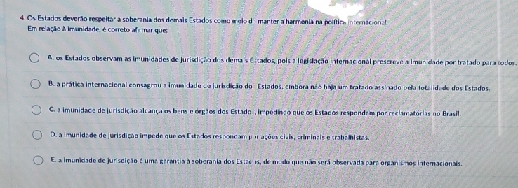 Os Estados deverão respeitar a soberania dos demais Estados como meio de manter a harmonia na política internacional.
Em relação à imunidade, é correto afirmar que:
A. os Estados observam as imunidades de jurisdição dos demais E stados, pois a legislação internacional prescreve a imunidade por tratado para todos.
B. a prática internacional consagrou a imunidade de jurisdição do Estados, embora não haja um tratado assinado pela totalidade dos Estados.
C. a imunidade de jurisdição alcança os bens e órgãos dos Estado , impedindo que os Estados respondam por reclamatórias no Brasil.
D. a imunidade de jurisdição impede que os Estados respondam p or ações civis, criminais e trabalhistas.
E. a imunidade de jurisdição é uma garantia à soberania dos Estac os, de modo que não será observada para organismos internacionais.