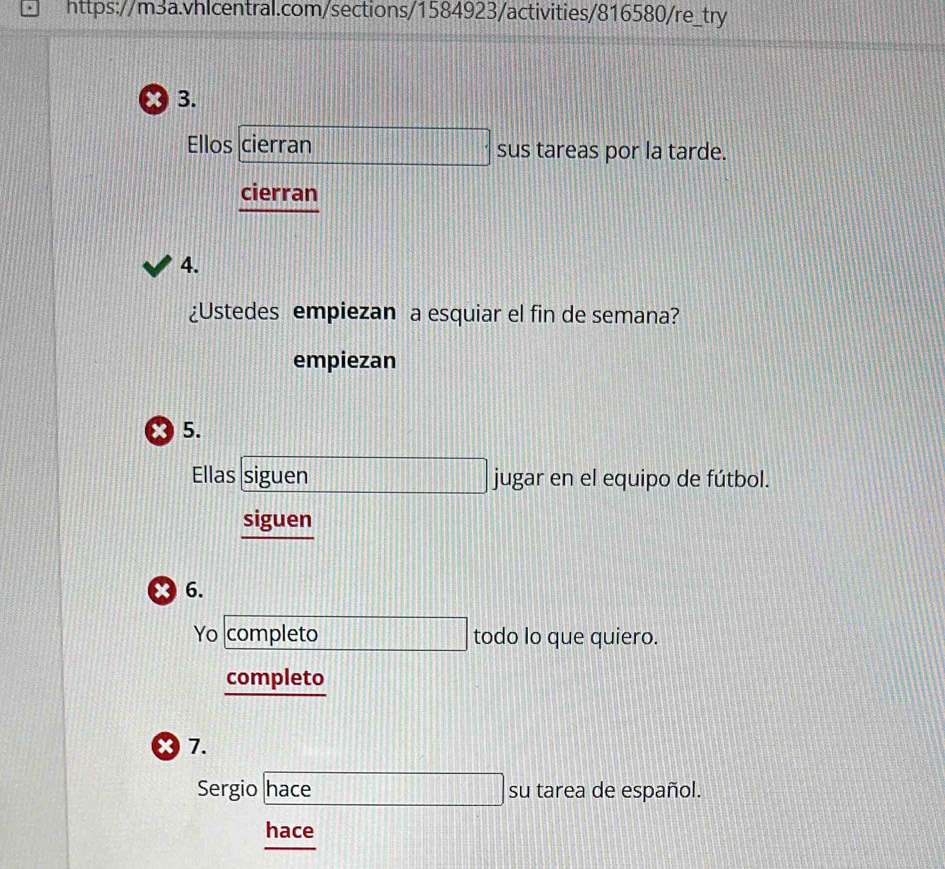 Ellos cierran sus tareas por la tarde. 
cierran 
4. 
¿Ustedes empiezan a esquiar el fin de semana? 
empiezan 
* 5. 
Ellas siguen jugar en el equipo de fútbol. 
siguen 
x 6. 
Yo completo todo lo que quiero. 
completo 
X 7. 
Sergio hace su tarea de español. 
hace