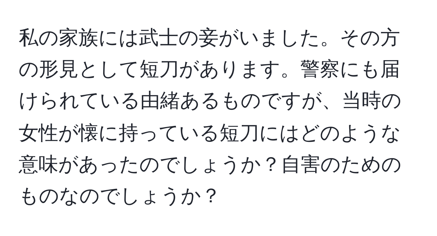 私の家族には武士の妾がいました。その方の形見として短刀があります。警察にも届けられている由緒あるものですが、当時の女性が懐に持っている短刀にはどのような意味があったのでしょうか？自害のためのものなのでしょうか？