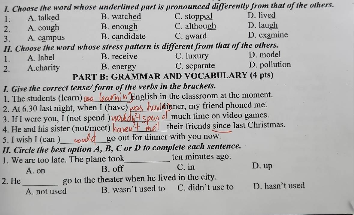 Choose the word whose underlined part is pronounced differently from that of the others.
1: A. talked B. watched C. stopped D. lived
2. A. cough B. enough C. although D. laugh
3. A. campus B. candidate C. award D. examine
II. Choose the word whose stress pattern is different from that of the others.
1. A. label B. receive C. luxury D. model
2. A.charity B. energy C. separate D. pollution
PART B: GRAMMAR AND VOCABULARY (4 pts)
I. Give the correct tense/ form of the verbs in the brackets.
1. The students (learn) _English in the classroom at the moment.
2. At 6.30 last night, when I (have) _dinner, my friend phoned me.
3. If I were you, I (not spend ) _much time on video games.
4. He and his sister (not/meet) _their friends since last Christmas.
5. I wish I (can )_ go out for dinner with you now.
II. Circle the best option A, B, C or D to complete each sentence.
1. We are too late. The plane took_ ten minutes ago.
A. on B. off C. in D. up
2. He_ go to the theater when he lived in the city.
A. not used B. wasn’t used to C. didn’t use to D. hasn’t used