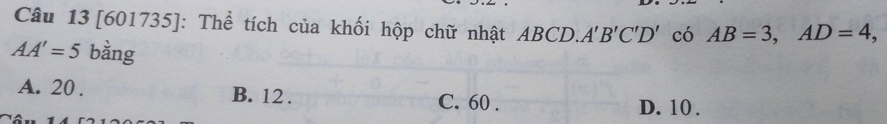 [601735]: Thể tích của khối hộp chữ nhật ABCD. A'B'C'D' có AB=3, AD=4,
AA'=5 bằng
A. 20. B. 12.
C. 60. D. 10.