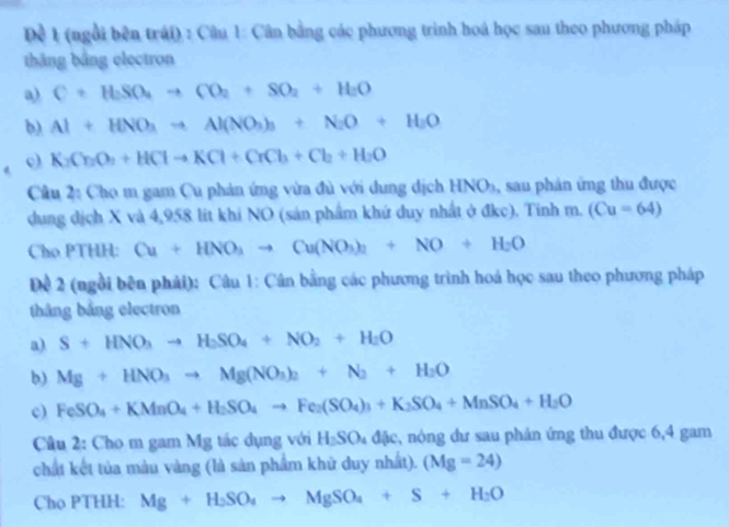 Đề 1 (ngổi bên trái) : Câu 1: Cân bằng các phương trình hoá học sau theo phương pháp
thắng bằng electron
a) C+H_2SO_4to CO_2+SO_2+H_2O
b) Al+HNO_3to Al(NO_3)_3+N_2O+H_2O
o K_2Cr_2O_7+HClto KCl+CrCl_3+Cl_2+H_2O
Cầu 2: Cho m gam Cu phản ứng vừa đủ với dung dịch HNO_3 , sau phán ứng thu được
dung dịch X và 4,958 lit khí NO (sản phẩm khứ duy nhất ở đkc). Tinh m. (Cu=64)
Cho PTHH: Cu+HNO_3to Cu(NO_3)_2+NO+H_2O
Đề 2 (ngồi bên phải): Câu 1: Cân bằng các phương trình hoá học sau theo phương pháp
thắng bảng electron
a) S+HNO_3to H_2SO_4+NO_2+H_2O
b) Mg+HNO_3to Mg(NO_3)_2+N_2+H_2O
c) FeSO_4+KMnO_4+H_2SO_4to Fe_2(SO_4)_3+K_2SO_4+MnSO_4+H_2O
Câu 2: Cho m gam Mg tác dụng với H_2SO_4dac , nóng đư sau phản ứng thu được 6,4 gam
chất kết tủa màu vàng (là sản phẩm khử duy nhất). (Mg=24)
Cho PTHH: Mg+H_2SO_4to MgSO_4+S+H_2O