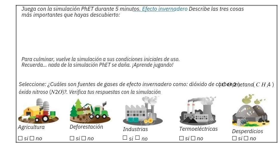 Juega con la simulación PhET durante 5 minutos. Efecto invernadero Describe las tres cosas
más importantes que hayas descubierto:
Para culminar, vuelve la simulación a sus condiciones iniciales de uso.
Recuerda... nada de la simulación PhET se daña. ¡Aprende jugando!
Seleccione: ¿Cuáles son fuentes de gases de efecto invernadero como: dióxido de cabonometand C H A )
óxido nitroso (N2O)?. Verifica tus respuestas con la simulación
Agricultura Deforestación Industrias Termoeléctricas Desperdicios
si no si no si no si no si no