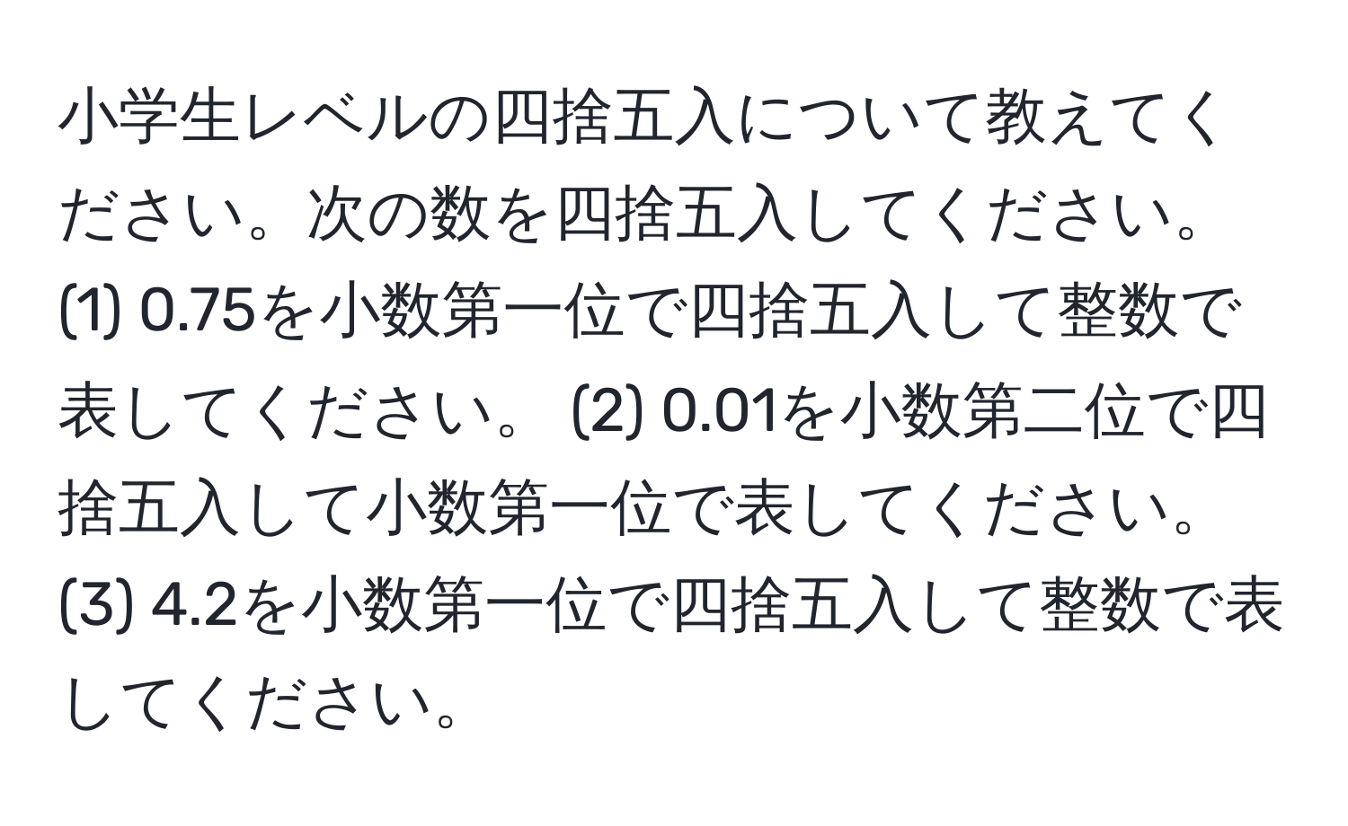 小学生レベルの四捨五入について教えてください。次の数を四捨五入してください。 (1) 0.75を小数第一位で四捨五入して整数で表してください。 (2) 0.01を小数第二位で四捨五入して小数第一位で表してください。 (3) 4.2を小数第一位で四捨五入して整数で表してください。