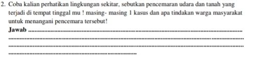 Coba kalian perhatikan lingkungan sekitar, sebutkan pencemaran udara dan tanah yang 
terjadi di tempat tinggal mu ! masing- masing 1 kasus dan apa tindakan warga masyarakat 
untuk menangani pencemara tersebut! 
Jawab_ 
_ 
_ 
_