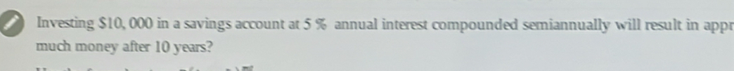 Investing $10,000 in a savings account at 5 % annual interest compounded semiannually will result in appr 
much money after 10 years?