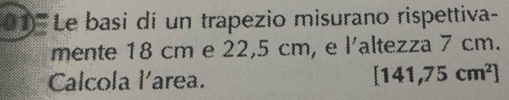 (1'''' ' Le basi dí un trapezio misurano rispettiva- 
mente 18 cm e 22,5 cm, e l'altezza 7 cm. 
Calcola l'area.
[141,75cm^2]