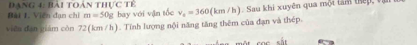 Đạng 4: bài toán thực tế 
Bài 1. Viên đạn chỉ m=50g bay với vận tốc v_0=360(km/h) Sau khi xuyên qua một tâm thếp, vậi 
viên dan giảm còn 72(km /h). Tính lượng nội năng tăng thêm của đạn và thép.