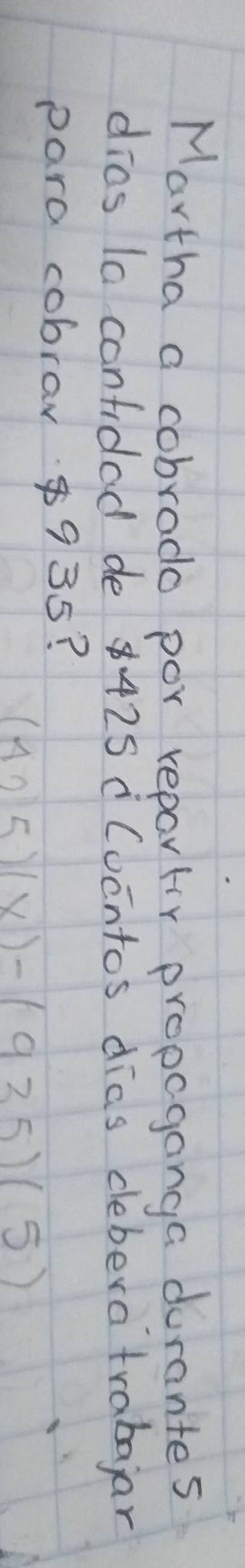 Martha a cobrado por repartir propaganga durantes 
dias la confidad de 8425 ¡ Cocntos dias deberatrabajar 
para cobraw $935?
(425)(x)-(935)(5)